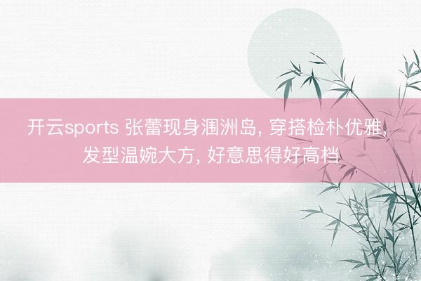 开云sports 张蕾现身涠洲岛， 穿搭检朴优雅，<a href=