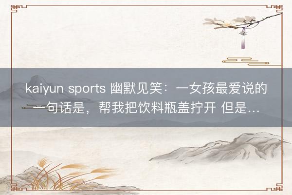 kaiyun sports 幽默见笑：一女孩最爱说的一句话是，帮我把饮料瓶盖拧开 但是…
