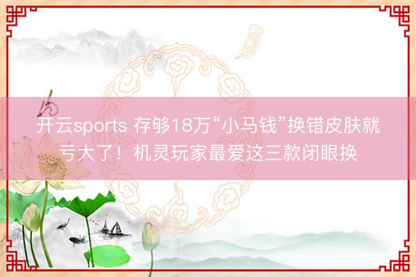 开云sports 存够18万“小马钱”换错皮肤就亏大了!机灵玩家最爱这三款闭眼换