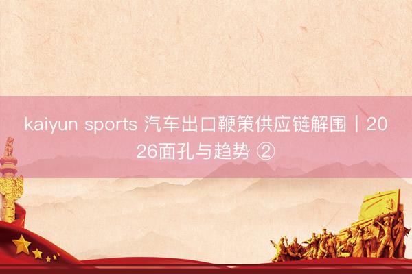 kaiyun sports 汽车出口鞭策供应链解围丨2026面孔与趋势 ②