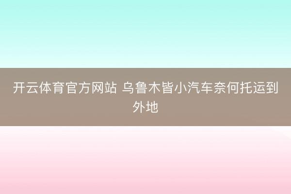 开云体育官方网站 乌鲁木皆小汽车奈何托运到外地