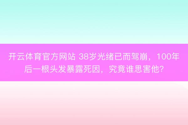 开云体育官方网站 38岁光绪已而驾崩,100年后一根头发暴露死因,究竟谁思害他?