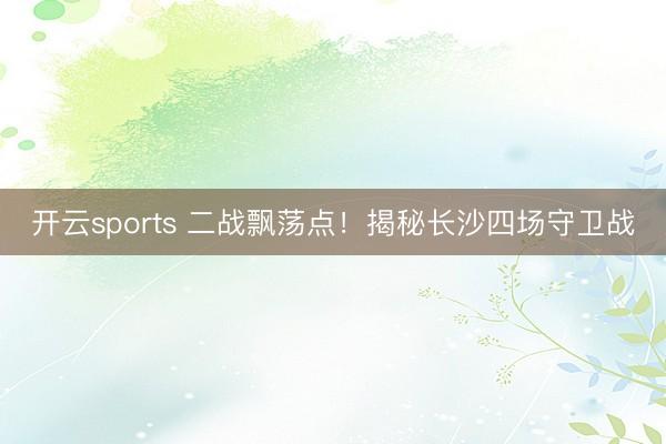 开云sports 二战飘荡点!揭秘长沙四场守卫战