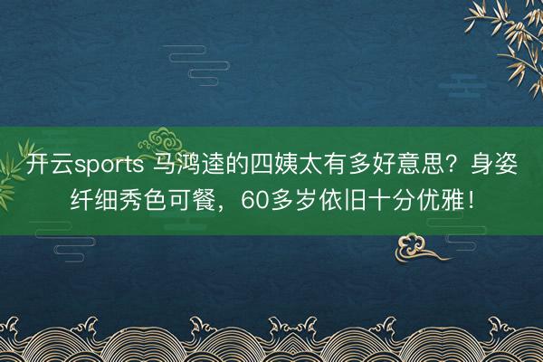 开云sports 马鸿逵的四姨太有多好意思？身姿纤细秀色可餐，60多岁依旧十分优雅！