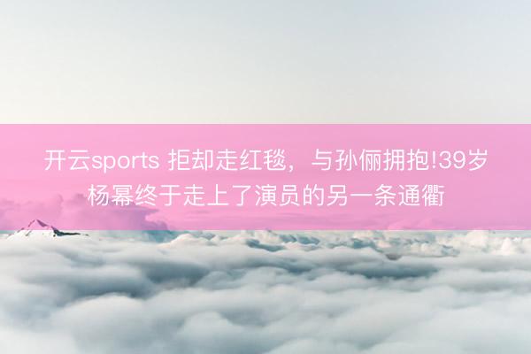 开云sports 拒却走红毯,与孙俪拥抱!39岁杨幂终于走上了演员的另一条通衢