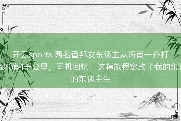 开云sports 两名番邦友东谈主从海南一齐打车到哈尔滨4千公里,司机回忆:这趟旅程窜改了我的东谈主生
