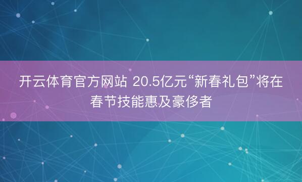 开云体育官方网站 20.5亿元“新春礼包”将在春节技能惠及豪侈者