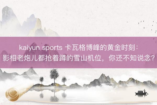 kaiyun sports 卡瓦格博峰的黄金时刻：影相老炮儿都抢着蹲的雪山机位，你还不知说念?