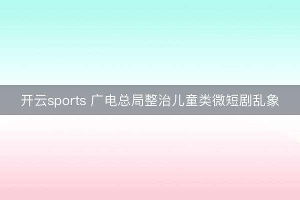 开云sports 广电总局整治儿童类微短剧乱象