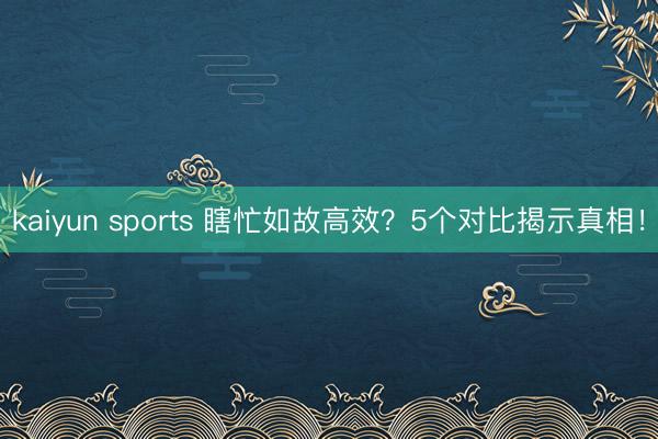kaiyun sports 瞎忙如故高效？5个对比揭示真相！
