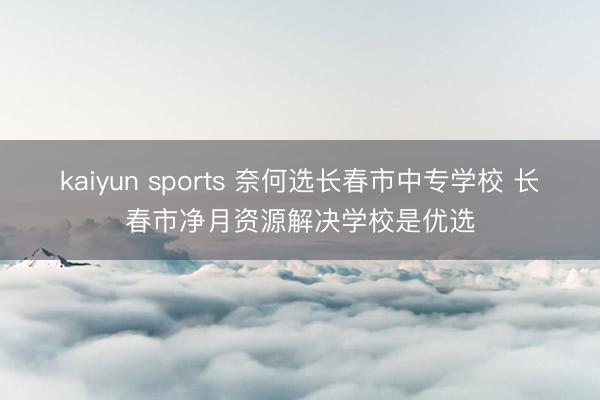 kaiyun sports 奈何选长春市中专学校 长春市净月资源解决学校是优选