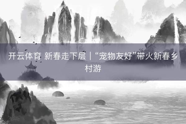 开云体育 新春走下层|“宠物友好”带火新春乡村游