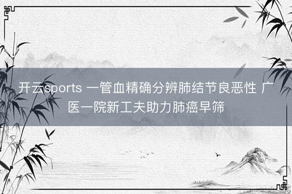 开云sports 一管血精确分辨肺结节良恶性 广医一院新工夫助力肺癌早筛