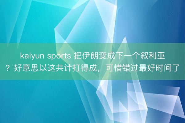 kaiyun sports 把伊朗变成下一个叙利亚？好意思以这共计打得成，可惜错过最好时间了