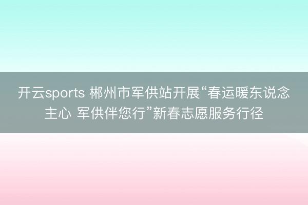 开云sports 郴州市军供站开展“春运暖东说念主心 军供伴您行”新春志愿服务行径