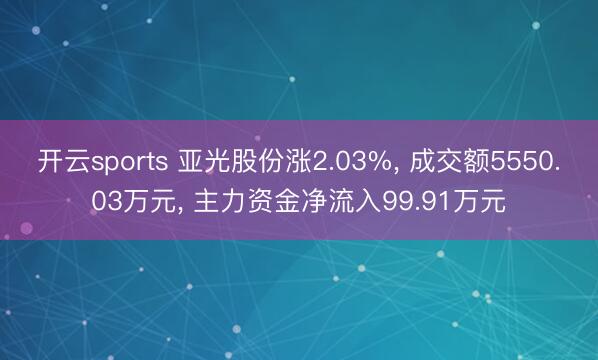 开云sports 亚光股份涨2.03%, 成交额5550.03万元, 主力资金净流入99.91万元