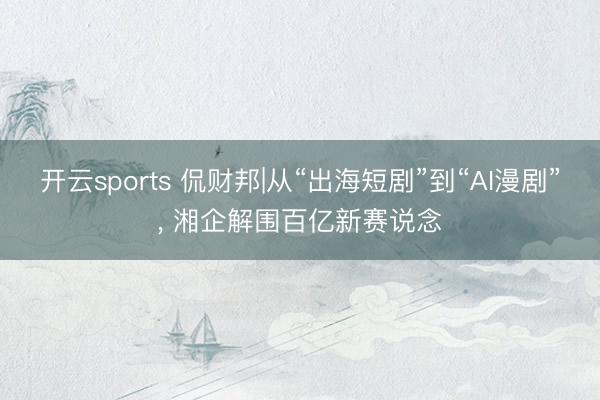 开云sports 侃财邦|从“出海短剧”到“AI漫剧”, 湘企解围百亿新赛说念
