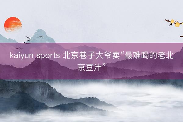 kaiyun sports 北京巷子大爷卖“最难喝的老北京豆汁”