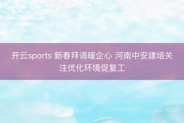 开云sports 新春拜谒暖企心 河南中安建培关注优化环境促复工