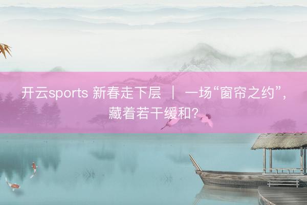 开云sports 新春走下层 | 一场“窗帘之约”,藏着若干缓和?