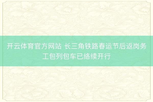 开云体育官方网站 长三角铁路春运节后返岗务工包列包车已络续开行