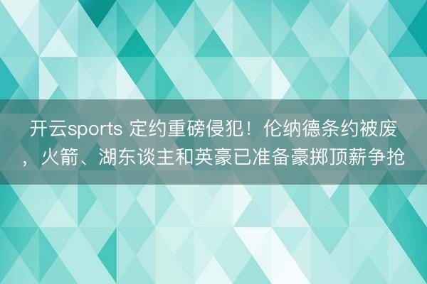 开云sports 定约重磅侵犯！伦纳德条约被废，火箭、湖东谈主和英豪已准备豪掷顶薪争抢