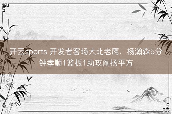开云sports 开发者客场大北老鹰,杨瀚森5分钟孝顺1篮板1助攻阐扬平方