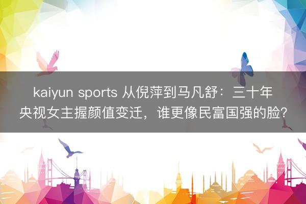 kaiyun sports 从倪萍到马凡舒：三十年央视女主握颜值变迁，谁更像民富国强的脸？