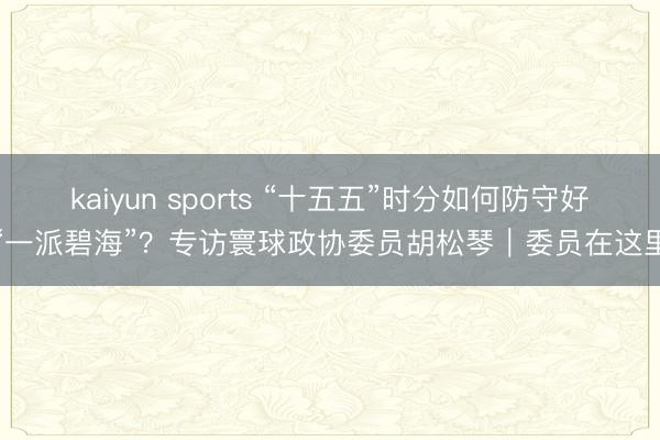 kaiyun sports “十五五”时分如何防守好“一派碧海”？专访寰球政协委员胡松琴｜委员在这里