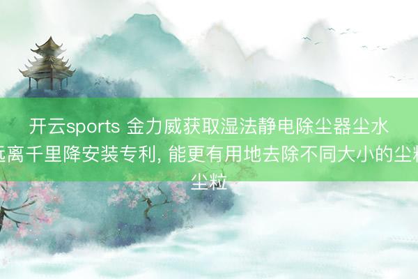 开云sports 金力威获取湿法静电除尘器尘水远离千里降安装专利， 能更有用地去除不同大小的尘粒