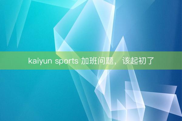 kaiyun sports 加班问题，该起初了