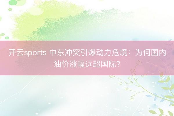 开云sports 中东冲突引爆动力危境：为何国内油价涨幅远超国际？