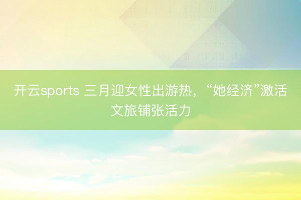 开云sports 三月迎女性出游热，“她经济”激活文旅铺张活力