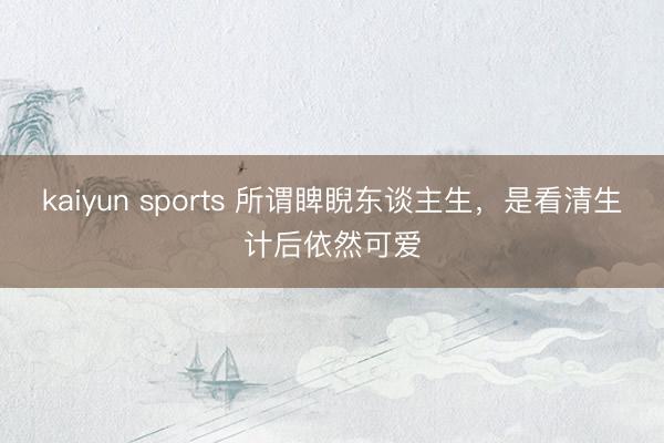 kaiyun sports 所谓睥睨东谈主生，是看清生计后依然可爱