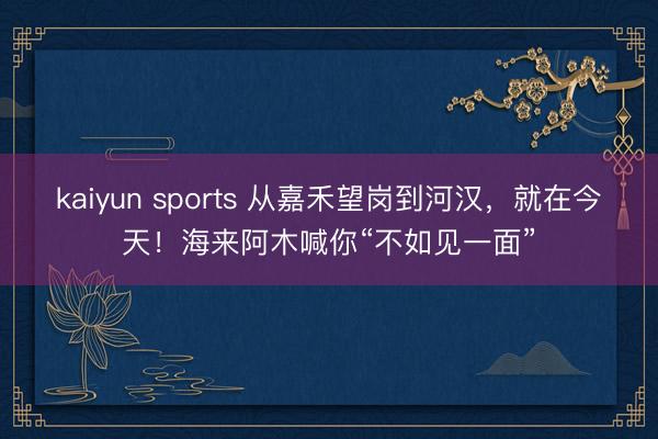 kaiyun sports 从嘉禾望岗到河汉,就在今天!海来阿木喊你“不如见一面”