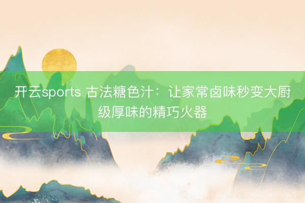 开云sports 古法糖色汁：让家常卤味秒变大厨级厚味的精巧火器