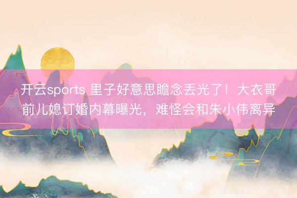 开云sports 里子好意思瞻念丢光了!大衣哥前儿媳订婚内幕曝光,难怪会和朱小伟离异