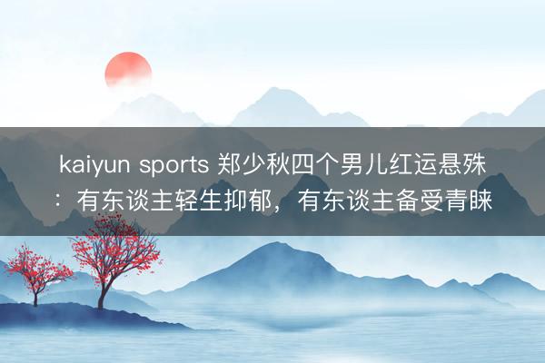 kaiyun sports 郑少秋四个男儿红运悬殊：有东谈主轻生抑郁，有东谈主备受青睐