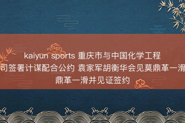 kaiyun sports 重庆市与中国化学工程集团有限公司签署计谋配合公约 袁家军胡衡华会见莫鼎革一滑并见证签约