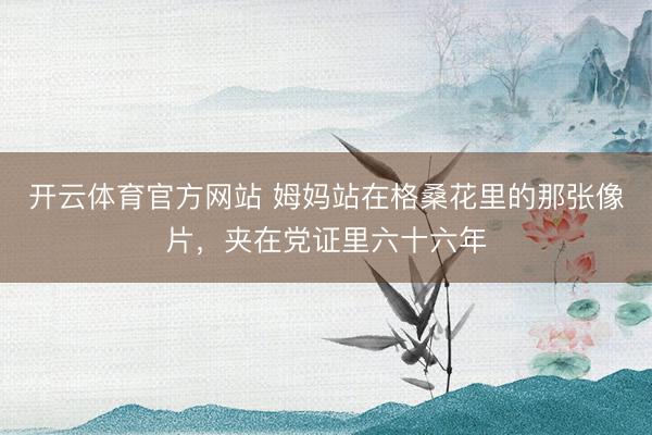 开云体育官方网站 姆妈站在格桑花里的那张像片，夹在党证里六十六年