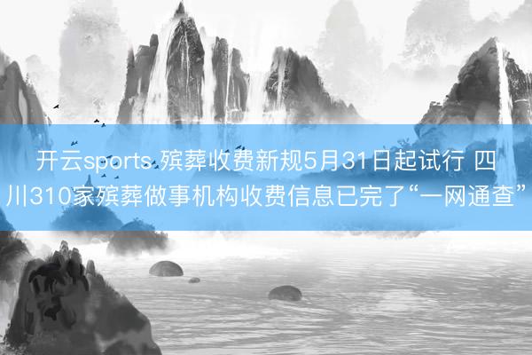 开云sports 殡葬收费新规5月31日起试行 四川310家殡葬做事机构收费信息已完了“一网通查”