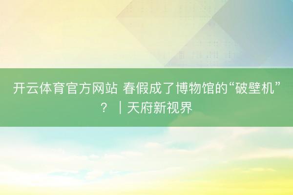 开云体育官方网站 春假成了博物馆的“破壁机”？｜天府新视界