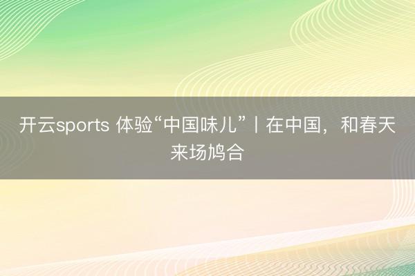 开云sports 体验“中国味儿”丨在中国，和春天来场鸠合