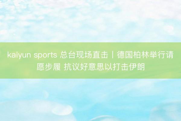 kaiyun sports 总台现场直击丨德国柏林举行请愿步履 抗议好意思以打击伊朗