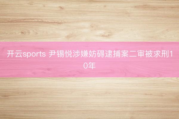 开云sports 尹锡悦涉嫌妨碍逮捕案二审被求刑10年