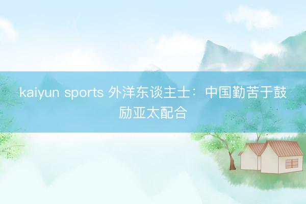 kaiyun sports 外洋东谈主士：中国勤苦于鼓励亚太配合