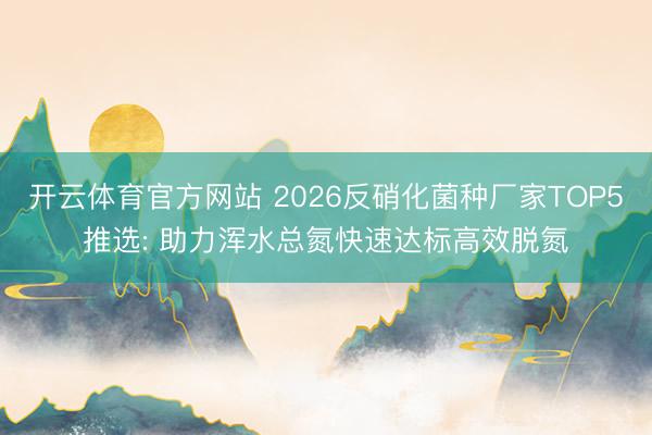 开云体育官方网站 2026反硝化菌种厂家TOP5推选: 助力浑水总氮快速达标高效脱氮