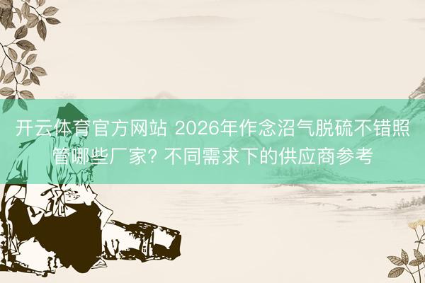开云体育官方网站 2026年作念沼气脱硫不错照管哪些厂家? 不同需求下的供应商参考