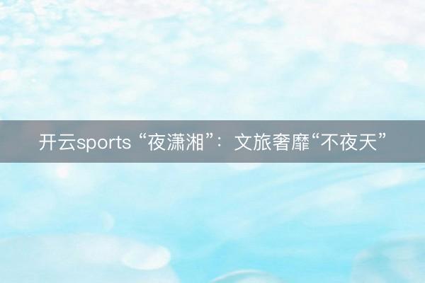 开云sports “夜潇湘”:文旅奢靡“不夜天”