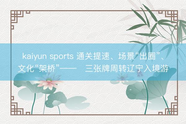 kaiyun sports 通关提速、场景“出圈”、文化“架桥”——三张牌周转辽宁入境游